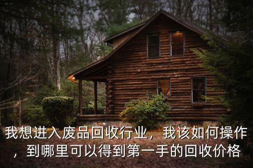 我想進入廢品回收行業，我該如何操作，到哪里可以得到第一手的回收價格