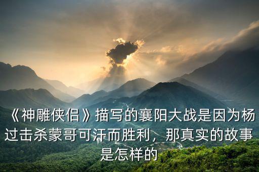 《神雕俠侶》描寫的襄陽大戰是因為楊過擊殺蒙哥可汗而勝利，那真實的故事是怎樣的