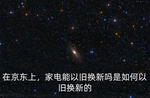 在京東上，家電能以舊換新嗎是如何以舊換新的