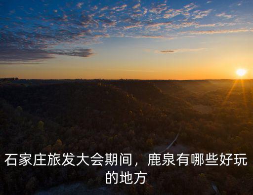 石家莊旅發大會期間，鹿泉有哪些好玩的地方