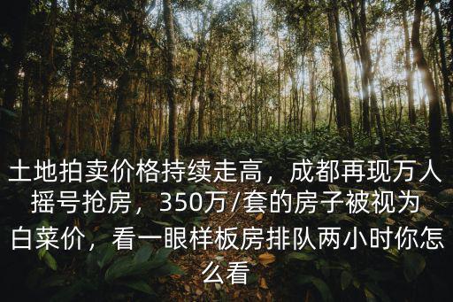 土地拍賣價格持續走高，成都再現萬人搖號搶房，350萬/套的房子被視為白菜價，看一眼樣板房排隊兩小時你怎么看
