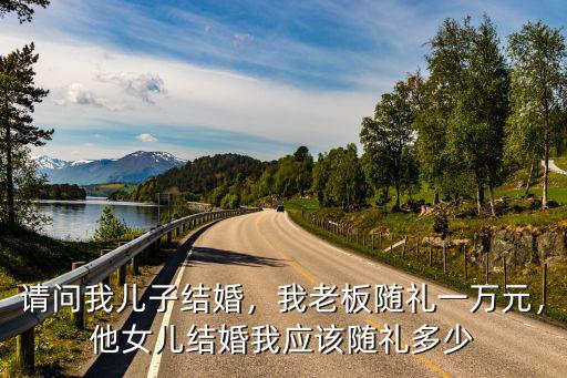 請問我兒子結婚，我老板隨禮一萬元，他女兒結婚我應該隨禮多少