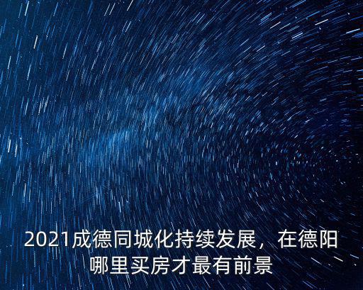 2021成德同城化持續發展，在德陽哪里買房才最有前景