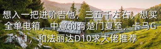 想入一把進階吉他，三五千左右，想買全單電箱，中意的有楚門夏至，卡馬G1，和法麗達D10求大佬推薦