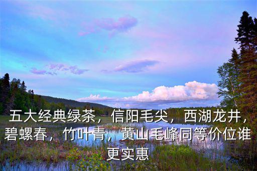五大經典綠茶，信陽毛尖，西湖龍井，碧螺春，竹葉青，黃山毛峰同等價位誰更實惠
