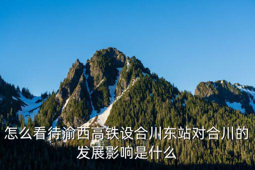 渝西高鐵廣安東站設在哪里,怎么看待渝西高鐵設合川東站