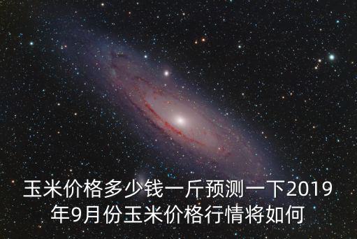 玉米價格多少錢一斤預測一下2019年9月份玉米價格行情將如何