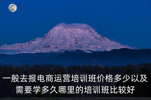 一般去報電商運營培訓班價格多少以及需要學多久哪里的培訓班比較好