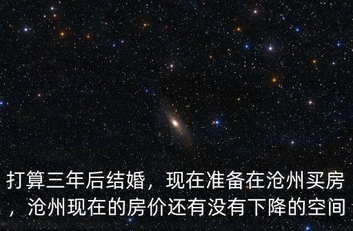 打算三年后結(jié)婚，現(xiàn)在準(zhǔn)備在滄州買房，滄州現(xiàn)在的房價還有沒有下降的空間