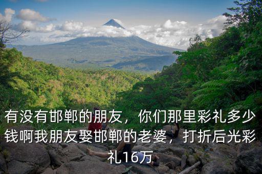 有沒有邯鄲的朋友，你們那里彩禮多少錢啊我朋友娶邯鄲的老婆，打折后光彩禮16萬