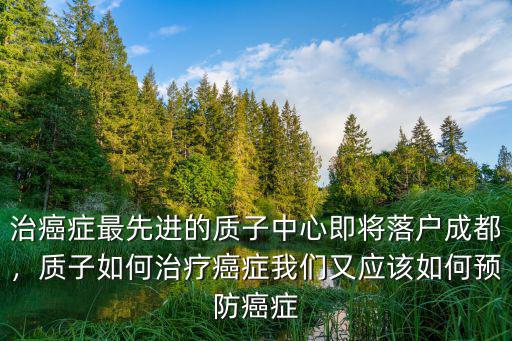 治癌癥最先進的質子中心即將落戶成都，質子如何治療癌癥我們又應該如何預防癌癥