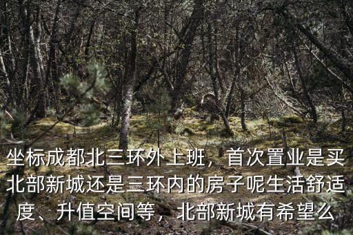 坐標(biāo)成都北三環(huán)外上班，首次置業(yè)是買北部新城還是三環(huán)內(nèi)的房子呢生活舒適度、升值空間等，北部新城有希望么