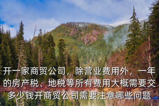 開一家商貿公司，除營業費用外，一年的房產稅、地稅等所有費用大概需要交多少錢開商貿公司需要注意哪些問題