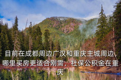 目前在成都周邊廣漢和重慶主城周邊，哪里買房更適合剛需，社保公積金在重慶