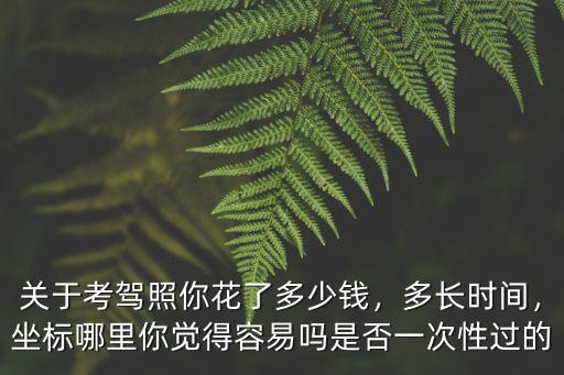 關于考駕照你花了多少錢，多長時間，坐標哪里你覺得容易嗎是否一次性過的