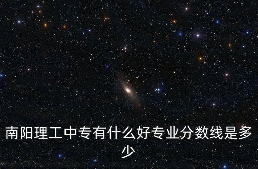 南陽市中專學校有哪些分數多少,南陽理工中專有什么好專業