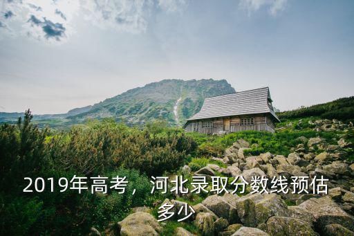 2019年高考，河北錄取分?jǐn)?shù)線預(yù)估多少