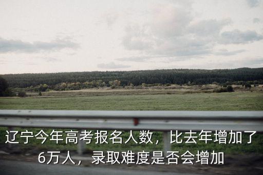 遼寧今年高考報名人數，比去年增加了6萬人，錄取難度是否會增加
