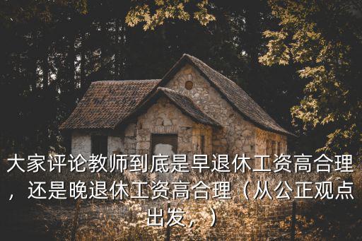 大家評論教師到底是早退休工資高合理，還是晚退休工資高合理（從公正觀點出發(fā)，）