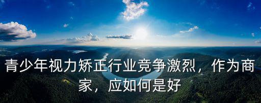 武漢青少年視力怎么矯正,青少年視力矯正行業競爭激烈