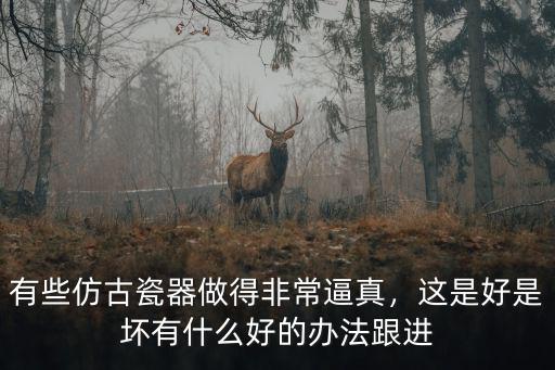 有些仿古瓷器做得非常逼真，這是好是壞有什么好的辦法跟進