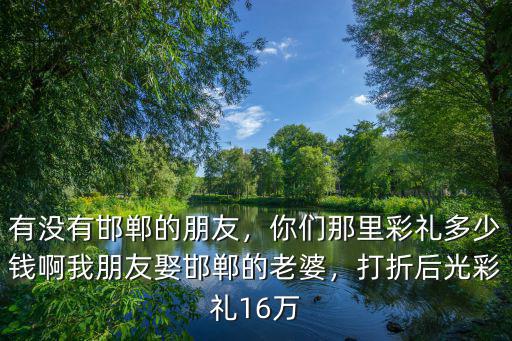 有沒有邯鄲的朋友，你們那里彩禮多少錢啊我朋友娶邯鄲的老婆，打折后光彩禮16萬