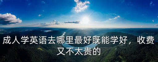 成人學英語去哪里最好既能學好，收費又不太貴的