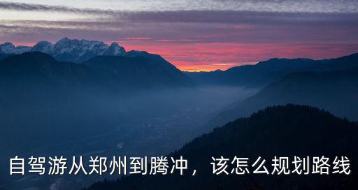 自駕游從鄭州到騰沖，該怎么規劃路線