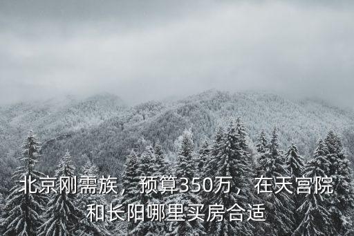 北京剛需族，預算350萬，在天宮院和長陽哪里買房合適