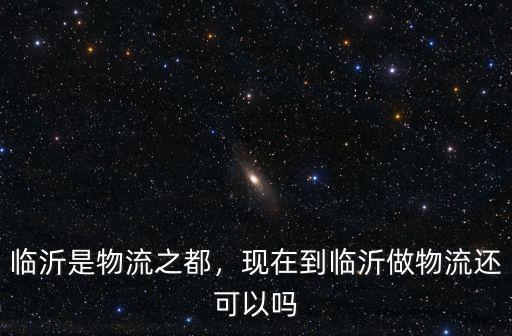 臨沂到河北大城物流電話是多少,臨沂是物流之都
