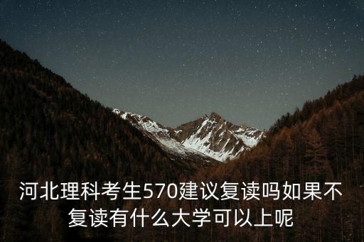 河北理科考生570建議復讀嗎如果不復讀有什么大學可以上呢