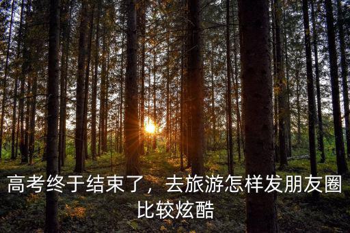 高考終于結束了，去旅游怎樣發朋友圈比較炫酷
