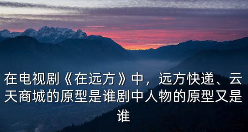 在電視劇《在遠方》中，遠方快遞、云天商城的原型是誰劇中人物的原型又是誰