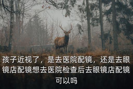孩子近視了，是去醫院配鏡，還是去眼鏡店配鏡想去醫院檢查后去眼鏡店配鏡可以嗎