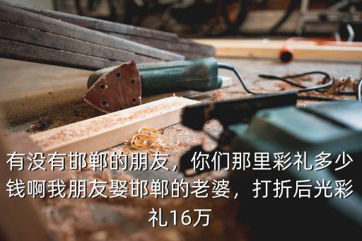 有沒有邯鄲的朋友，你們那里彩禮多少錢啊我朋友娶邯鄲的老婆，打折后光彩禮16萬