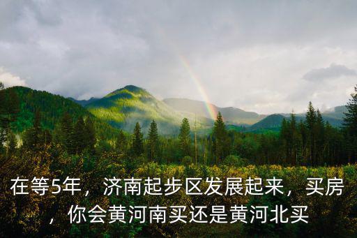 在等5年，濟南起步區發展起來，買房，你會黃河南買還是黃河北買
