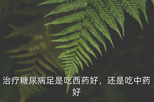 治療糖尿病足是吃西藥好，還是吃中藥好