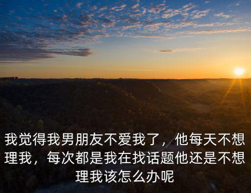 我覺得我男朋友不愛我了，他每天不想理我，每次都是我在找話題他還是不想理我該怎么辦呢
