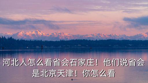 河北人怎么看省會石家莊！他們說省會是北京天津！你怎么看
