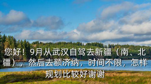 您好！9月從武漢自駕去新疆（南、北疆），然后去額濟納，時間不限，怎樣規劃比較好謝謝