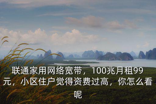 聯通家用網絡寬帶，100兆月租99元，小區住戶覺得資費過高，你怎么看呢
