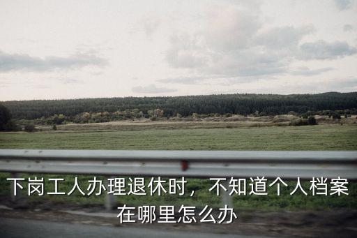 下崗工人辦理退休時，不知道個人檔案在哪里怎么辦