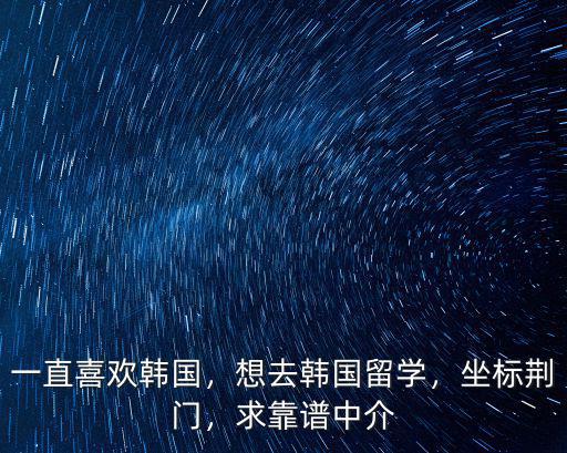 一直喜歡韓國，想去韓國留學(xué)，坐標(biāo)荊門，求靠譜中介