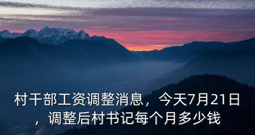 村干部工資調(diào)整消息，今天7月21日，調(diào)整后村書記每個月多少錢
