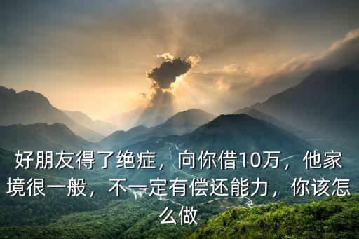 好朋友得了絕癥，向你借10萬，他家境很一般，不一定有償還能力，你該怎么做