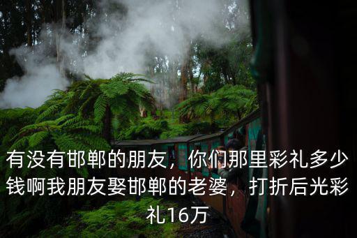 有沒(méi)有邯鄲的朋友，你們那里彩禮多少錢(qián)啊我朋友娶邯鄲的老婆，打折后光彩禮16萬(wàn)