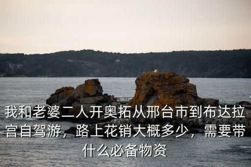 我和老婆二人開奧拓從邢臺市到布達拉宮自駕游，路上花銷大概多少，需要帶什么必備物資