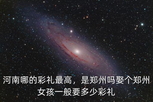 河南哪的彩禮最高，是鄭州嗎娶個鄭州女孩一般要多少彩禮