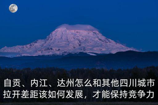 自貢、內(nèi)江、達(dá)州怎么和其他四川城市拉開差距該如何發(fā)展，才能保持競(jìng)爭(zhēng)力