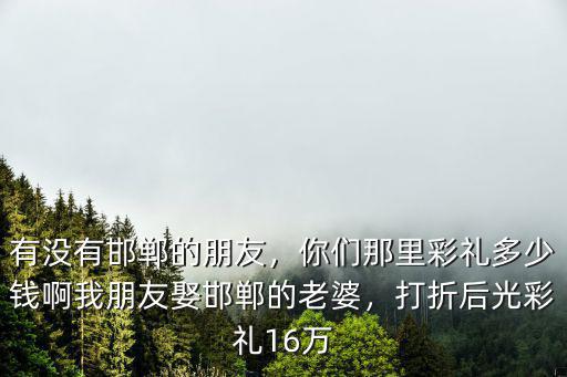 有沒有邯鄲的朋友，你們那里彩禮多少錢啊我朋友娶邯鄲的老婆，打折后光彩禮16萬